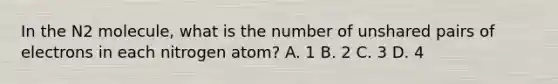 In the N2 molecule, what is the number of unshared pairs of electrons in each nitrogen atom? A. 1 B. 2 C. 3 D. 4