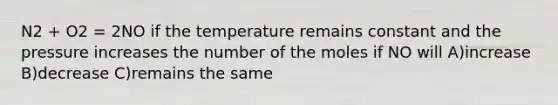 N2 + O2 = 2NO if the temperature remains constant and the pressure increases the number of the moles if NO will A)increase B)decrease C)remains the same