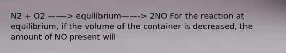 N2 + O2 ——-> equilibrium——-> 2NO For the reaction at equilibrium, if the volume of the container is decreased, the amount of NO present will