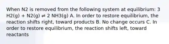 When N2 is removed from the following system at equilibrium: 3 H2(g) + N2(g) ⇌ 2 NH3(g) A. In order to restore equilibrium, the reaction shifts right, toward products B. No change occurs C. In order to restore equilibrium, the reaction shifts left, toward reactants