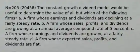 N=205 (20458) The constant growth dividend model would be useful to determine the value of all but which of the following firms? a. A firm whose earnings and dividends are declining at a fairly steady rate. b. A firm whose sales, profits, and dividends are growing at an annual average compound rate of 5 percent. c. A firm whose earnings and dividends are growing at a fairly steady rate. d. A firm whose expected sales, profits, and dividends are flat.