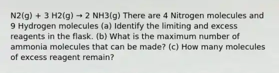 N2(g) + 3 H2(g) → 2 NH3(g) There are 4 Nitrogen molecules and 9 Hydrogen molecules (a) Identify the limiting and excess reagents in the flask. (b) What is the maximum number of ammonia molecules that can be made? (c) How many molecules of excess reagent remain?