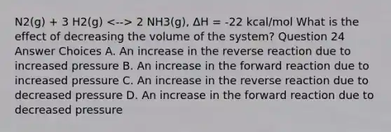 N2(g) + 3 H2(g) 2 NH3(g), ΔH = -22 kcal/mol What is the effect of decreasing the volume of the system? Question 24 Answer Choices A. An increase in the reverse reaction due to increased pressure B. An increase in the forward reaction due to increased pressure C. An increase in the reverse reaction due to decreased pressure D. An increase in the forward reaction due to decreased pressure