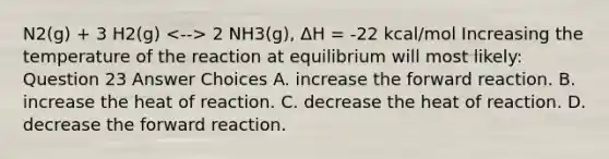 N2(g) + 3 H2(g) 2 NH3(g), ΔH = -22 kcal/mol Increasing the temperature of the reaction at equilibrium will most likely: Question 23 Answer Choices A. increase the forward reaction. B. increase the heat of reaction. C. decrease the heat of reaction. D. decrease the forward reaction.