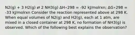 N2(g) + 3 H2(g) ⇄ 2 NH3(g) ΔH∘298 = -92 kJ/molrxn; ΔG∘298 = -33 kJ/molrxn Consider the reaction represented above at 298 K. When equal volumes of N2(g) and H2(g), each at 1 atm, are mixed in a closed container at 298 K, no formation of NH3(g) is observed. Which of the following best explains the observation?