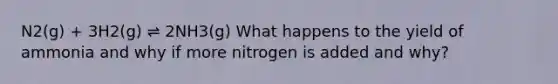 N2(g) + 3H2(g) ⇌ 2NH3(g) What happens to the yield of ammonia and why if more nitrogen is added and why?