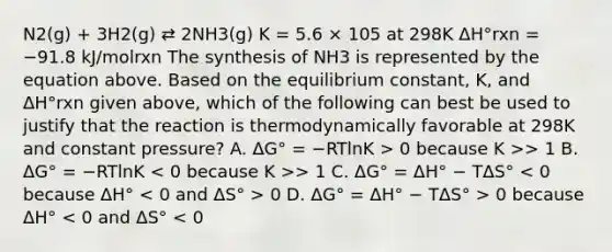 N2(g) + 3H2(g) ⇄ 2NH3(g) K = 5.6 × 105 at 298K ΔH°rxn = −91.8 kJ/molrxn The synthesis of NH3 is represented by the equation above. Based on the equilibrium constant, K, and ΔH°rxn given above, which of the following can best be used to justify that the reaction is thermodynamically favorable at 298K and constant pressure? A. ΔG° = −RTlnK > 0 because K >> 1 B. ΔG° = −RTlnK > 1 C. ΔG° = ΔH° − TΔS° 0 D. ΔG° = ΔH° − TΔS° > 0 because ΔH° < 0 and ΔS° < 0