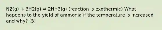 N2(g) + 3H2(g) ⇌ 2NH3(g) (reaction is exothermic) What happens to the yield of ammonia if the temperature is increased and why? (3)