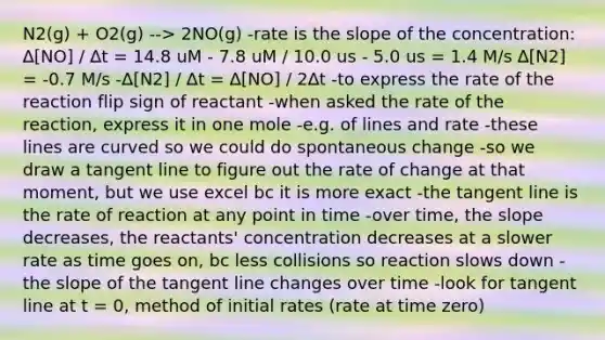 N2(g) + O2(g) --> 2NO(g) -rate is the slope of the concentration: ∆[NO] / ∆t = 14.8 uM - 7.8 uM / 10.0 us - 5.0 us = 1.4 M/s ∆[N2] = -0.7 M/s -∆[N2] / ∆t = ∆[NO] / 2∆t -to express the rate of the reaction flip sign of reactant -when asked the rate of the reaction, express it in one mole -e.g. of lines and rate -these lines are curved so we could do spontaneous change -so we draw a tangent line to figure out the rate of change at that moment, but we use excel bc it is more exact -the tangent line is the rate of reaction at any point in time -over time, the slope decreases, the reactants' concentration decreases at a slower rate as time goes on, bc less collisions so reaction slows down -the slope of the tangent line changes over time -look for tangent line at t = 0, method of initial rates (rate at time zero)