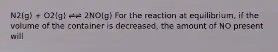 N2(g) + O2(g) ⇌⇌ 2NO(g) For the reaction at equilibrium, if the volume of the container is decreased, the amount of NO present will