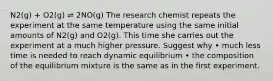 N2(g) + O2(g) ⇌ 2NO(g) The research chemist repeats the experiment at the same temperature using the same initial amounts of N2(g) and O2(g). This time she carries out the experiment at a much higher pressure. Suggest why • much less time is needed to reach dynamic equilibrium • the composition of the equilibrium mixture is the same as in the first experiment.