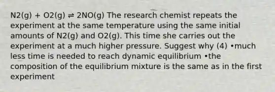 N2(g) + O2(g) ⇌ 2NO(g) The research chemist repeats the experiment at the same temperature using the same initial amounts of N2(g) and O2(g). This time she carries out the experiment at a much higher pressure. Suggest why (4) •much less time is needed to reach dynamic equilibrium •the composition of the equilibrium mixture is the same as in the first experiment