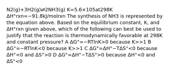 N2(g)+3H2(g)⇄2NH3(g) K=5.6×105at298K ΔH°rxn=−91.8kJ/molrxn The synthesis of NH3 is represented by the equation above. Based on the equilibrium constant, K, and ΔH°rxn given above, which of the following can best be used to justify that the reaction is thermodynamically favorable at 298K and constant pressure? A ΔG°=−RTlnK>0 because K>>1 B ΔG°=−RTlnK >1 C ΔG°=ΔH°−TΔS° 0 D ΔG°=ΔH°−TΔS°>0 because ΔH°<0 and ΔS°<0