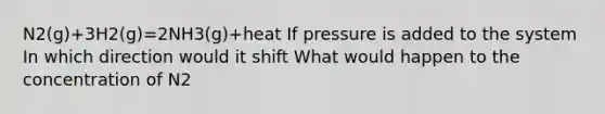 N2(g)+3H2(g)=2NH3(g)+heat If pressure is added to the system In which direction would it shift What would happen to the concentration of N2