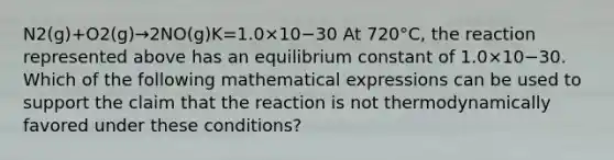 N2(g)+O2(g)→2NO(g)K=1.0×10−30 At 720°C, the reaction represented above has an equilibrium constant of 1.0×10−30. Which of the following mathematical expressions can be used to support the claim that the reaction is not thermodynamically favored under these conditions?