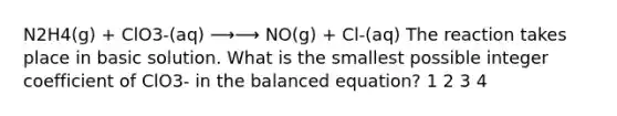 N2H4(g) + ClO3-(aq) ⟶⟶ NO(g) + Cl-(aq) The reaction takes place in basic solution. What is the smallest possible integer coefficient of ClO3- in the balanced equation? 1 2 3 4