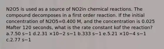 N2O5 is used as a source of NO2in chemical reactions. The compound decomposes in a first order reaction. If the initial concentration of N2O5=0.400 M, and the concentration is 0.025 Mafter 120 seconds, what is the rate constant kof the reaction? a.7.50 s−1 d.2.31 ×10−2 s−1 b.333 s−1 e.5.21 ×10−4 s−1 c.2.77 s−1