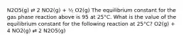 N2O5(g) ⇄ 2 NO2(g) + ½ O2(g) The equilibrium constant for the gas phase reaction above is 95 at 25°C. What is the value of the equilibrium constant for the following reaction at 25°C? O2(g) + 4 NO2(g) ⇄ 2 N2O5(g)