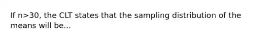 If n>30, the CLT states that the sampling distribution of the means will be...