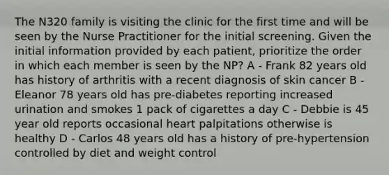 The N320 family is visiting the clinic for the first time and will be seen by the Nurse Practitioner for the initial screening. Given the initial information provided by each patient, prioritize the order in which each member is seen by the NP? A - Frank 82 years old has history of arthritis with a recent diagnosis of skin cancer B - Eleanor 78 years old has pre-diabetes reporting increased urination and smokes 1 pack of cigarettes a day C - Debbie is 45 year old reports occasional heart palpitations otherwise is healthy D - Carlos 48 years old has a history of pre-hypertension controlled by diet and weight control