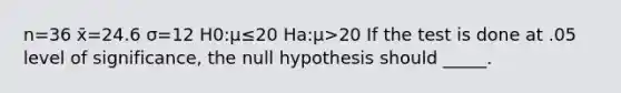 n=36 x̄=24.6 σ=12 H0:μ≤20 Ha:μ>20 If the test is done at .05 level of significance, the null hypothesis should _____.