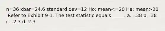 n=36 xbar=24.6 standard dev=12 Ho: mean​ 20 ​ Refer to Exhibit 9-1. The test statistic equals _____. a. -.38 b. .38 c. -2.3 d. 2.3