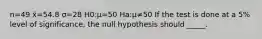 n=49 x̄=54.8 σ=28 H0:μ=50 Ha:μ≠50 If the test is done at a 5% level of significance, the null hypothesis should _____.