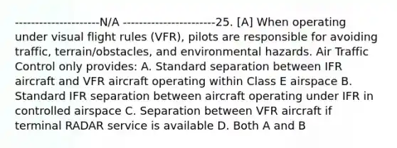 ---------------------N/A -----------------------25. [A] When operating under visual flight rules (VFR), pilots are responsible for avoiding traffic, terrain/obstacles, and environmental hazards. Air Traffic Control only provides: A. Standard separation between IFR aircraft and VFR aircraft operating within Class E airspace B. Standard IFR separation between aircraft operating under IFR in controlled airspace C. Separation between VFR aircraft if terminal RADAR service is available D. Both A and B