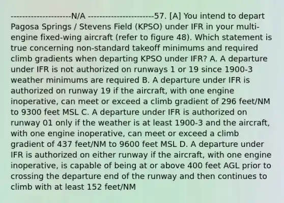 ---------------------N/A -----------------------57. [A] You intend to depart Pagosa Springs / Stevens Field (KPSO) under IFR in your multi-engine fixed-wing aircraft (refer to figure 48). Which statement is true concerning non-standard takeoff minimums and required climb gradients when departing KPSO under IFR? A. A departure under IFR is not authorized on runways 1 or 19 since 1900-3 weather minimums are required B. A departure under IFR is authorized on runway 19 if the aircraft, with one engine inoperative, can meet or exceed a climb gradient of 296 feet/NM to 9300 feet MSL C. A departure under IFR is authorized on runway 01 only if the weather is at least 1900-3 and the aircraft, with one engine inoperative, can meet or exceed a climb gradient of 437 feet/NM to 9600 feet MSL D. A departure under IFR is authorized on either runway if the aircraft, with one engine inoperative, is capable of being at or above 400 feet AGL prior to crossing the departure end of the runway and then continues to climb with at least 152 feet/NM