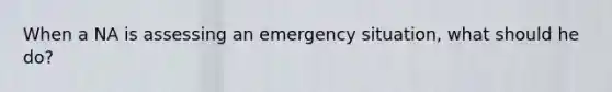 When a NA is assessing an emergency situation, what should he do?