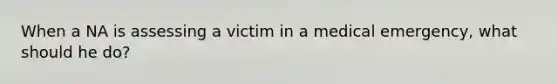 When a NA is assessing a victim in a medical emergency, what should he do?