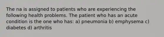 The na is assigned to patients who are experiencing the following health problems. The patient who has an acute condition is the one who has: a) pneumonia b) emphysema c) diabetes d) arthritis