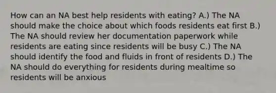 How can an NA best help residents with eating? A.) The NA should make the choice about which foods residents eat first B.) The NA should review her documentation paperwork while residents are eating since residents will be busy C.) The NA should identify the food and fluids in front of residents D.) The NA should do everything for residents during mealtime so residents will be anxious