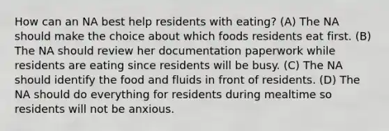 How can an NA best help residents with eating? (A) The NA should make the choice about which foods residents eat first. (B) The NA should review her documentation paperwork while residents are eating since residents will be busy. (C) The NA should identify the food and fluids in front of residents. (D) The NA should do everything for residents during mealtime so residents will not be anxious.