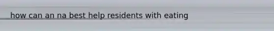 how can an na best help residents with eating