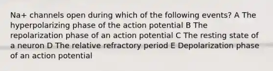 Na+ channels open during which of the following events? A The hyperpolarizing phase of the action potential B The repolarization phase of an action potential C The resting state of a neuron D The relative refractory period E Depolarization phase of an action potential