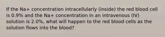 If the Na+ concentration intracellularly (inside) the red blood cell is 0.9% and the Na+ concentration in an intravenous (IV) solution is 2.0%, what will happen to the red blood cells as the solution flows into the blood?