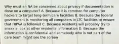 Why must an NA be concerned about privacy if documentation is done on a computer? A. Because it is common for computer hackers to target long-term care facilities B. Because the federal government is monitoring all computers in LTC facilities to ensure that HIPAA is followed C. Because residents will probably try to sneak a look at other residents' information D. Because the information is confidential and somebody who is not part of the care team might see the screen