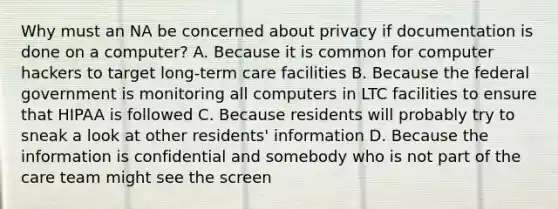 Why must an NA be concerned about privacy if documentation is done on a computer? A. Because it is common for computer hackers to target long-term care facilities B. Because the federal government is monitoring all computers in LTC facilities to ensure that HIPAA is followed C. Because residents will probably try to sneak a look at other residents' information D. Because the information is confidential and somebody who is not part of the care team might see the screen