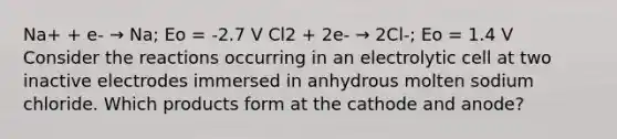 Na+ + e- → Na; Eo = -2.7 V Cl2 + 2e- → 2Cl-; Eo = 1.4 V Consider the reactions occurring in an electrolytic cell at two inactive electrodes immersed in anhydrous molten sodium chloride. Which products form at the cathode and anode?