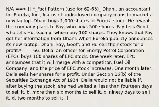 N/A ==> [[ *_Fact Pattern (use for 62-65)_ Dhani, an accountant for Eureka, Inc., learns of undisclosed company plans to market a new laptop. Dhani buys 1,000 shares of Eureka stock. He reveals the company plans to Fay, who buys 500 shares. Fay tells Geoff, who tells Hu, each of whom buy 100 shares. They knows that Fay got her information from Dhani. When Eureka publicly announces its new laptop, Dhani, Fay, Geoff, and Hu sell their stock for a profit.* ____ 66. Della, an officer for Energy Petrol Corporation (EPC), buys 100 shares of EPC stock. One week later, EPC announces that it will merge with a competitor, Fuel Oil Company, and the price of EPC stock increases. One month later, Della sells her shares for a profit. Under Section 16(b) of the Securities Exchange Act of 1934, Della would not be liable if, after buying the stock, she had waited a. less than fourteen days to sell it. b. more than six months to sell it. c. ninety days to sell it. d. two months to sell it.]]