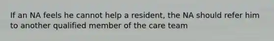 If an NA feels he cannot help a resident, the NA should refer him to another qualified member of the care team