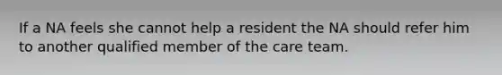 If a NA feels she cannot help a resident the NA should refer him to another qualified member of the care team.