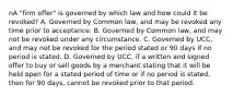 nA "firm offer" is governed by which law and how could it be revoked? A. Governed by Common law, and may be revoked any time prior to acceptance. B. Governed by Common law, and may not be revoked under any circumstance. C. Governed by UCC, and may not be revoked for the period stated or 90 days if no period is stated. D. Governed by UCC, if a written and signed offer to buy or sell goods by a merchant stating that it will be held open for a stated period of time or if no period is stated, then for 90 days, cannot be revoked prior to that period.