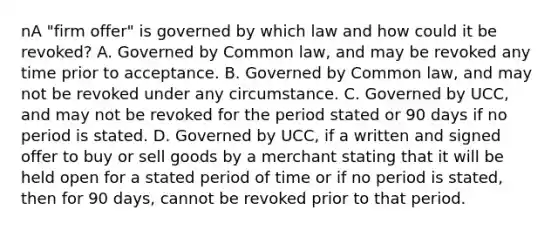 nA "firm offer" is governed by which law and how could it be revoked? A. Governed by Common law, and may be revoked any time prior to acceptance. B. Governed by Common law, and may not be revoked under any circumstance. C. Governed by UCC, and may not be revoked for the period stated or 90 days if no period is stated. D. Governed by UCC, if a written and signed offer to buy or sell goods by a merchant stating that it will be held open for a stated period of time or if no period is stated, then for 90 days, cannot be revoked prior to that period.