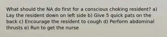 What should the NA do first for a conscious choking resident? a) Lay the resident down on left side b) Give 5 quick pats on the back c) Encourage the resident to cough d) Perform abdominal thrusts e) Run to get the nurse