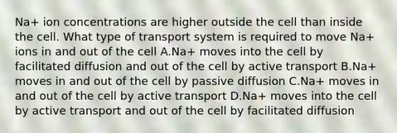 Na+ ion concentrations are higher outside the cell than inside the cell. What type of transport system is required to move Na+ ions in and out of the cell A.Na+ moves into the cell by facilitated diffusion and out of the cell by active transport B.Na+ moves in and out of the cell by passive diffusion C.Na+ moves in and out of the cell by active transport D.Na+ moves into the cell by active transport and out of the cell by facilitated diffusion