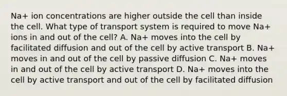 Na+ ion concentrations are higher outside the cell than inside the cell. What type of transport system is required to move Na+ ions in and out of the cell? A. Na+ moves into the cell by facilitated diffusion and out of the cell by active transport B. Na+ moves in and out of the cell by passive diffusion C. Na+ moves in and out of the cell by active transport D. Na+ moves into the cell by active transport and out of the cell by facilitated diffusion