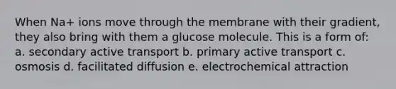 When Na+ ions move through the membrane with their gradient, they also bring with them a glucose molecule. This is a form of: a. secondary active transport b. primary active transport c. osmosis d. facilitated diffusion e. electrochemical attraction