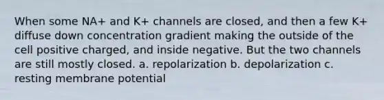 When some NA+ and K+ channels are closed, and then a few K+ diffuse down concentration gradient making the outside of the cell positive charged, and inside negative. But the two channels are still mostly closed. a. repolarization b. depolarization c. resting membrane potential